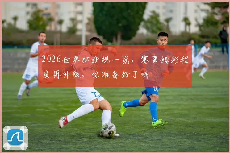 2026世界杯新规一览，赛事精彩程度再升级，你准备好了吗