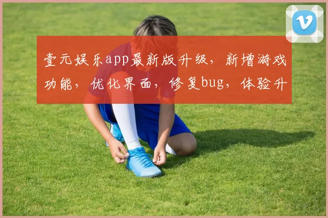 壹元娱乐app最新版升级，新增游戏功能，优化界面，修复bug，体验升级，3大亮点，必看更新