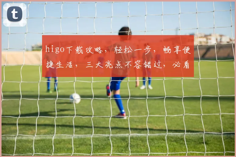 higo下载攻略，轻松一步，畅享便捷生活，三大亮点不容错过，必看教程