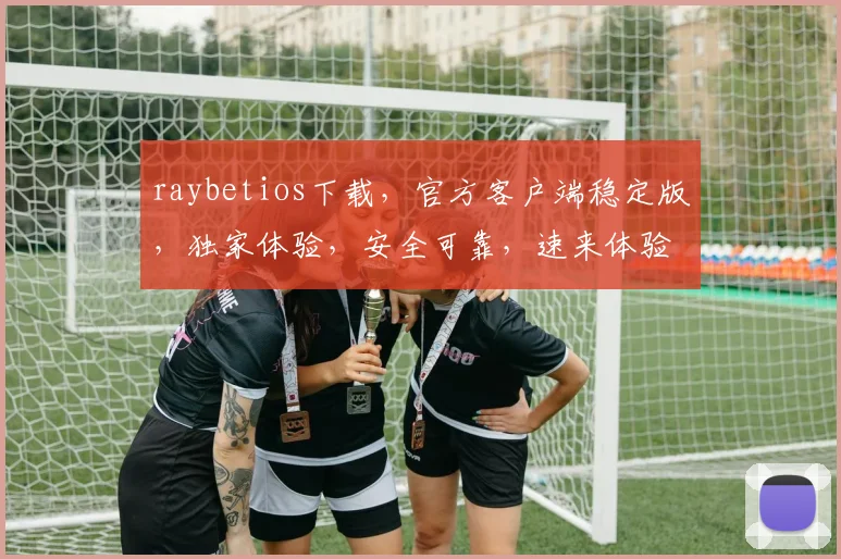 raybetios下载，官方客户端稳定版，独家体验，安全可靠，速来体验