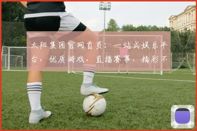太阳集团官网首页：一站式娱乐平台，优质游戏，直播赛事，精彩不断，诚邀体验，共赢未来，尊享体验