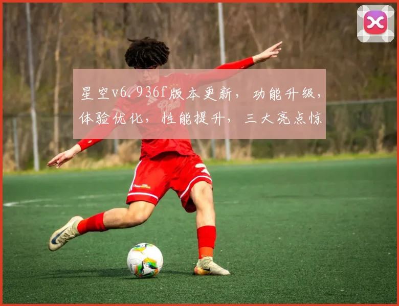 星空v6.936f版本更新，功能升级，体验优化，性能提升，三大亮点惊艳呈现，不容错过